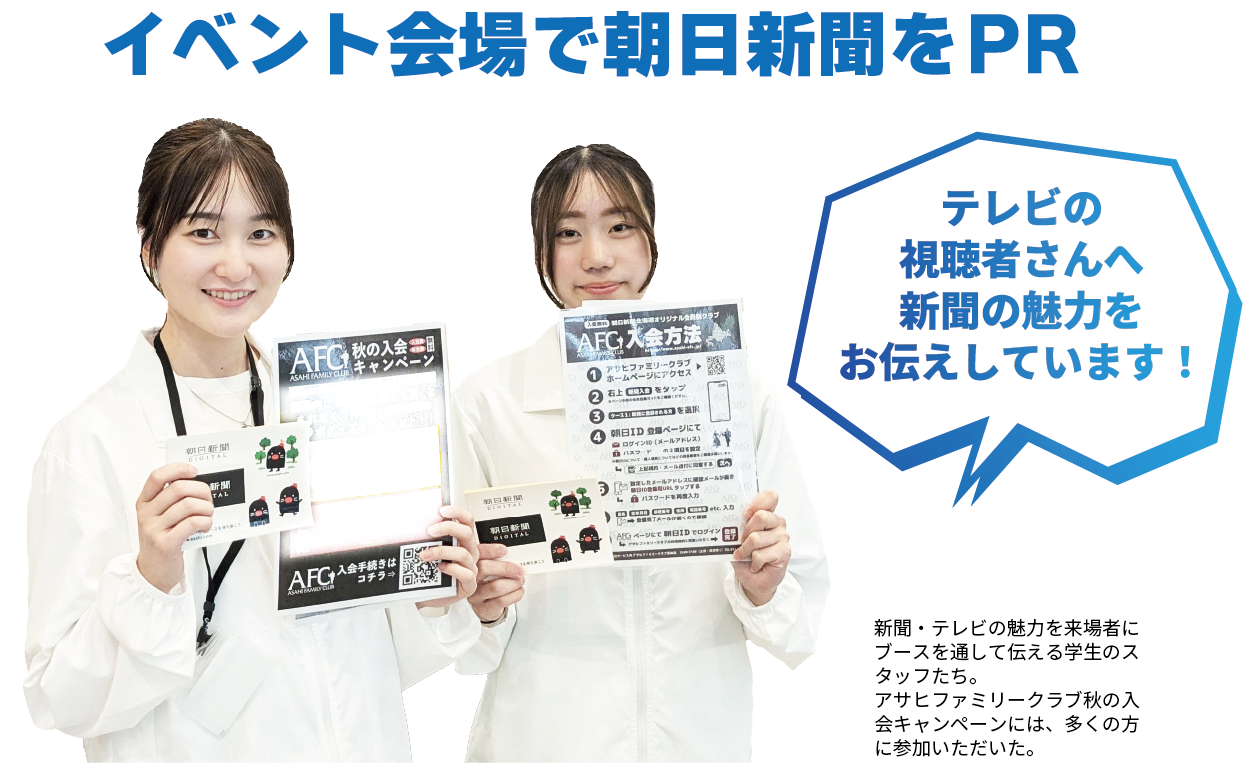 イベント会場で朝日新聞をPR テレビの視聴者さんへ新聞の魅力をお伝えしています！ 新聞・テレビの魅力を来場者にブースを通して伝える学生のスタッフたち。アサヒファミリークラブ秋の入会キャンペーンには、多くの方に参加いただいた。